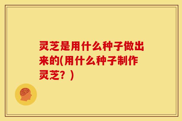 灵芝是用什么种子做出来的(用什么种子制作灵芝?) 灵芝是用什么种子做出来的(用什么种子制作灵芝?)