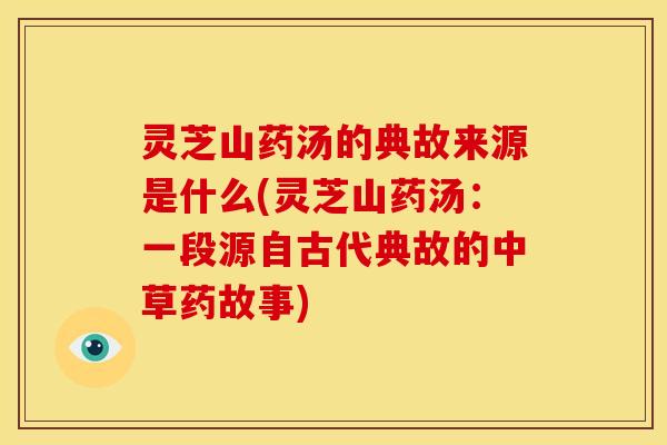 灵芝山药汤的典故来源是什么(灵芝山药汤:一段源自古代典故的中草药故事) 灵芝山药汤的典故来源是什么(灵芝山药汤:一段源自古代典故的中草药故事)