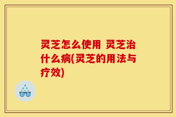 灵芝怎么使用 灵芝什么(灵芝的用法与疗效) 灵芝怎么使用 灵芝什么(灵芝的用法与疗效)