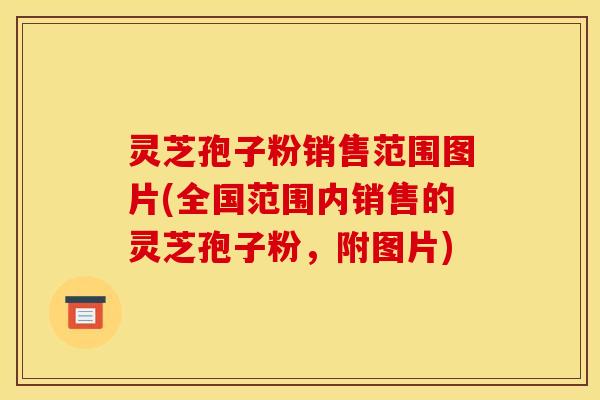 灵芝孢子粉销售范围图片(全国范围内销售的灵芝孢子粉,附图片) 灵芝孢子粉销售范围图片(全国范围内销售的灵芝孢子粉,附图片)