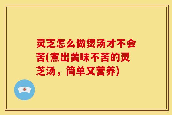 灵芝怎么做煲汤才不会苦(煮出美味不苦的灵芝汤,简单又营养) 灵芝怎么做煲汤才不会苦(煮出美味不苦的灵芝汤,简单又营养)