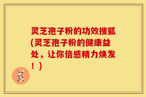 灵芝孢子粉的功效搜狐(灵芝孢子粉的健康益处,让你倍感精力焕发!) 灵芝孢子粉的功效搜狐(灵芝孢子粉的健康益处,让你倍感精力焕发!)
