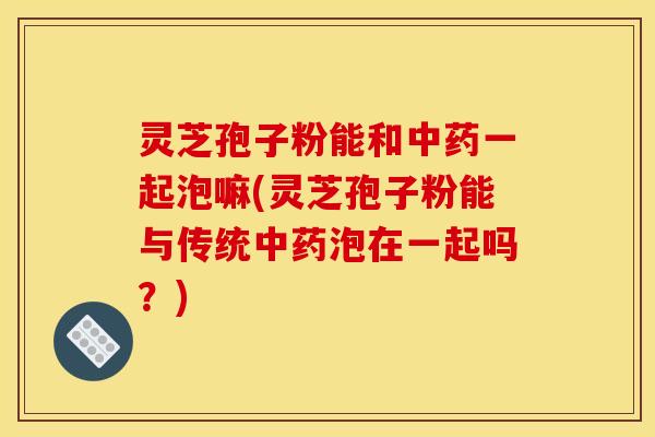 灵芝孢子粉能和一起泡嘛(灵芝孢子粉能与传统泡在一起吗?) 灵芝孢子粉能和一起泡嘛(灵芝孢子粉能与传统泡在一起吗?)