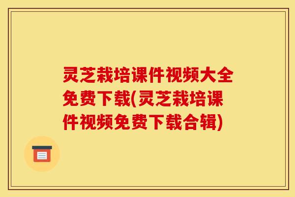 灵芝栽培课件视频大全免费下载(灵芝栽培课件视频免费下载合辑) 灵芝栽培课件视频大全免费下载(灵芝栽培课件视频免费下载合辑)