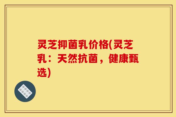 灵芝抑菌乳价格(灵芝乳:天然,健康甄选) 灵芝抑菌乳价格(灵芝乳:天然,健康甄选)