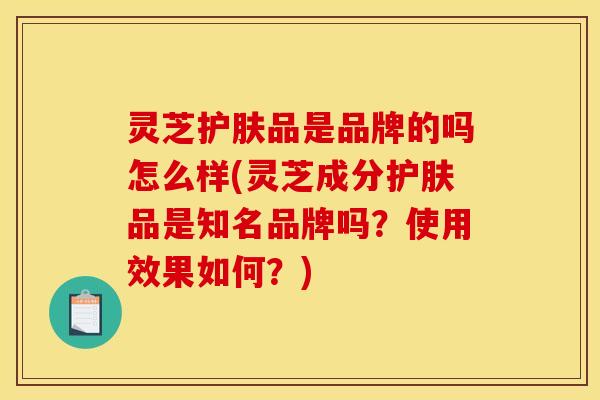 灵芝护肤品是品牌的吗怎么样(灵芝成分护肤品是知名品牌吗?使用效果如何?) 灵芝护肤品是品牌的吗怎么样(灵芝成分护肤品是知名品牌吗?使用效果如何?)