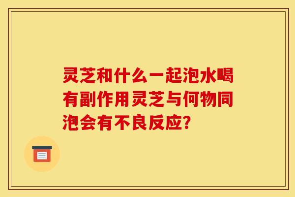 灵芝和什么一起泡水喝有副作用灵芝与何物同泡会有不良反应? 灵芝和什么一起泡水喝有副作用灵芝与何物同泡会有不良反应?