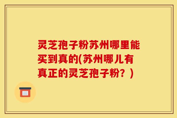灵芝孢子粉苏州哪里能买到真的(苏州哪儿有真正的灵芝孢子粉?) 灵芝孢子粉苏州哪里能买到真的(苏州哪儿有真正的灵芝孢子粉?)