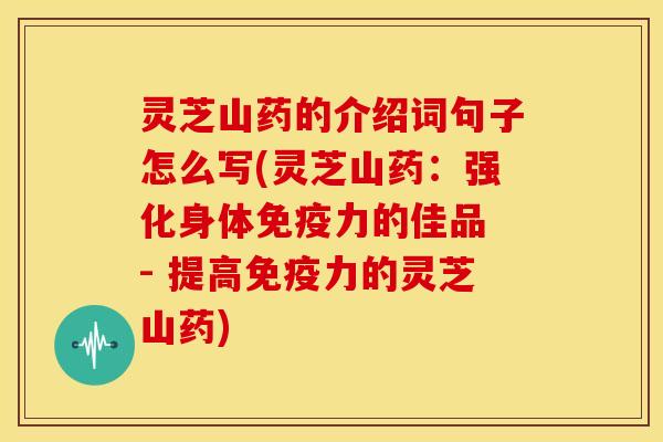 灵芝山药的介绍词句子怎么写(灵芝山药:强化身体免疫力的佳品 - 提高免疫力的灵芝山药) 灵芝山药的介绍词句子怎么写(灵芝山药:强化身体免疫力的佳品 - 提高免疫力的灵芝山药)