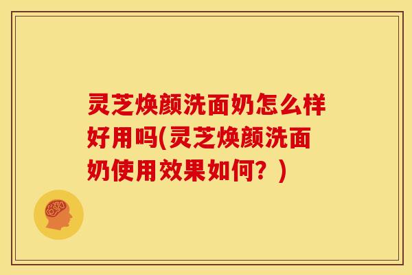 灵芝焕颜洗面奶怎么样好用吗(灵芝焕颜洗面奶使用效果如何?) 灵芝焕颜洗面奶怎么样好用吗(灵芝焕颜洗面奶使用效果如何?)