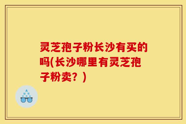 灵芝孢子粉长沙有买的吗(长沙哪里有灵芝孢子粉卖?) 灵芝孢子粉长沙有买的吗(长沙哪里有灵芝孢子粉卖?)