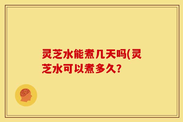 灵芝水能煮几天吗(灵芝水可以煮多久? 灵芝水能煮几天吗(灵芝水可以煮多久?