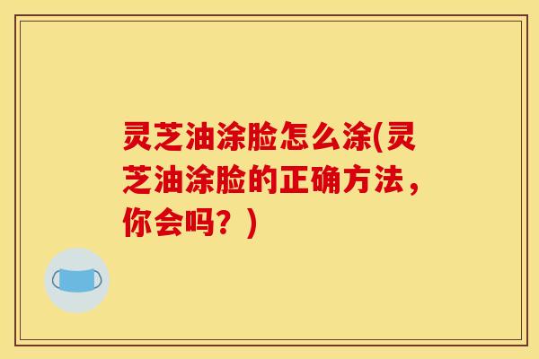 灵芝油涂脸怎么涂(灵芝油涂脸的正确方法，你会吗？)