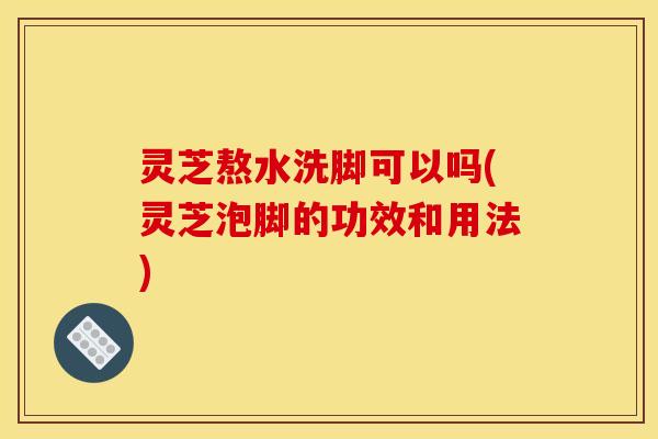 灵芝熬水洗脚可以吗(灵芝泡脚的功效和用法) 灵芝熬水洗脚可以吗(灵芝泡脚的功效和用法)
