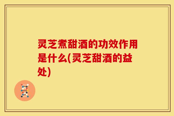灵芝煮甜酒的功效作用是什么(灵芝甜酒的益处)