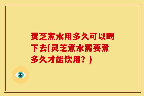 灵芝煮水用多久可以喝下去(灵芝煮水需要煮多久才能饮用?) 灵芝煮水用多久可以喝下去(灵芝煮水需要煮多久才能饮用?)