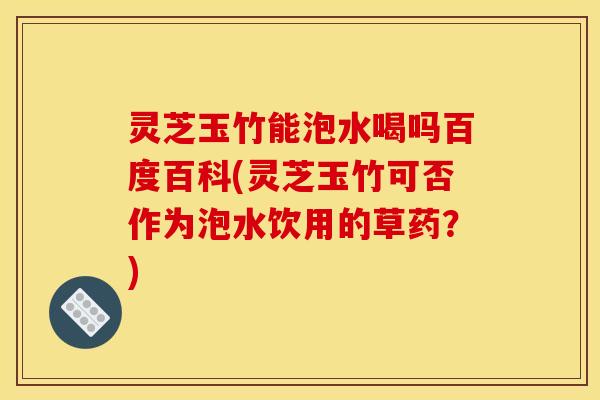 灵芝玉竹能泡水喝吗百度百科(灵芝玉竹可否作为泡水饮用的草药？)