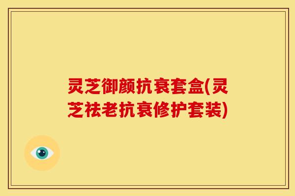 灵芝御颜抗衰套盒(灵芝祛老抗衰修护套装) 灵芝御颜抗衰套盒(灵芝祛老抗衰修护套装)