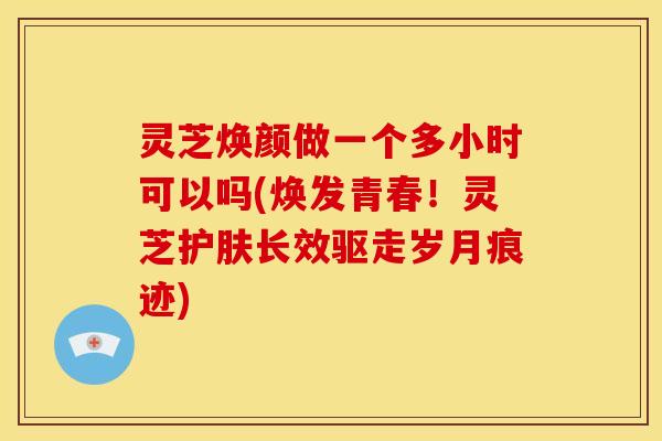 灵芝焕颜做一个多小时可以吗(焕发青春!灵芝护肤长效驱走岁月痕迹) 灵芝焕颜做一个多小时可以吗(焕发青春!灵芝护肤长效驱走岁月痕迹)