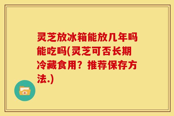 灵芝放冰箱能放几年吗能吃吗(灵芝可否长期冷藏食用?推荐保存方法.) 灵芝放冰箱能放几年吗能吃吗(灵芝可否长期冷藏食用?推荐保存方法.)