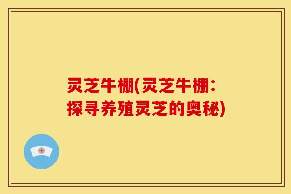 灵芝牛棚(灵芝牛棚：探寻养殖灵芝的奥秘)