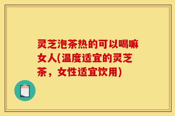 灵芝泡茶热的可以喝嘛女人(温度适宜的灵芝茶,女性适宜饮用) 灵芝泡茶热的可以喝嘛女人(温度适宜的灵芝茶,女性适宜饮用)