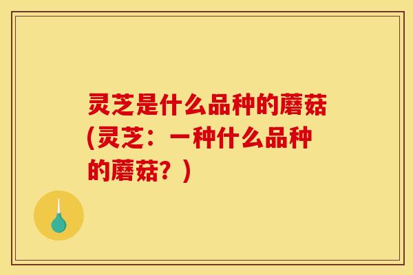 灵芝是什么品种的蘑菇(灵芝：一种什么品种的蘑菇？)