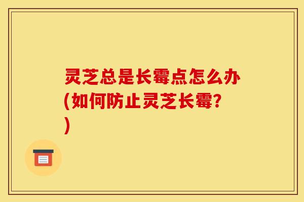 灵芝总是长霉点怎么办(如何防止灵芝长霉?) 灵芝总是长霉点怎么办(如何防止灵芝长霉?)