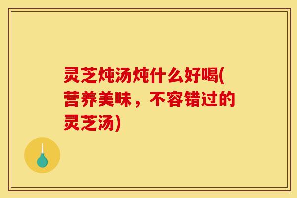 灵芝炖汤炖什么好喝(营养美味,不容错过的灵芝汤) 灵芝炖汤炖什么好喝(营养美味,不容错过的灵芝汤)