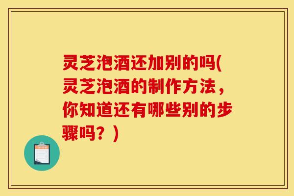 灵芝泡酒还加别的吗(灵芝泡酒的制作方法,你知道还有哪些别的步骤吗?) 灵芝泡酒还加别的吗(灵芝泡酒的制作方法,你知道还有哪些别的步骤吗?)