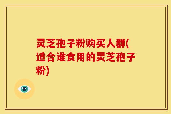 灵芝孢子粉购买人群(适合谁食用的灵芝孢子粉)