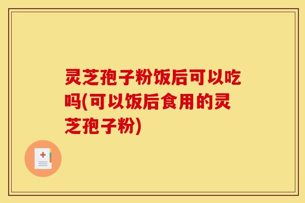灵芝孢子粉饭后可以吃吗(可以饭后食用的灵芝孢子粉) 灵芝孢子粉饭后可以吃吗(可以饭后食用的灵芝孢子粉)