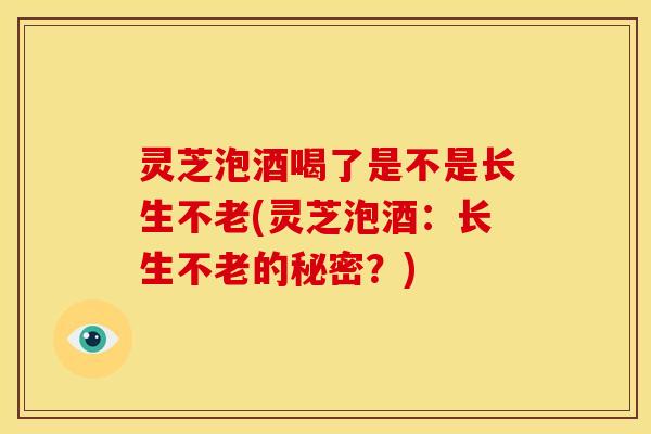 灵芝泡酒喝了是不是长生不老(灵芝泡酒:长生不老的秘密?) 灵芝泡酒喝了是不是长生不老(灵芝泡酒:长生不老的秘密?)