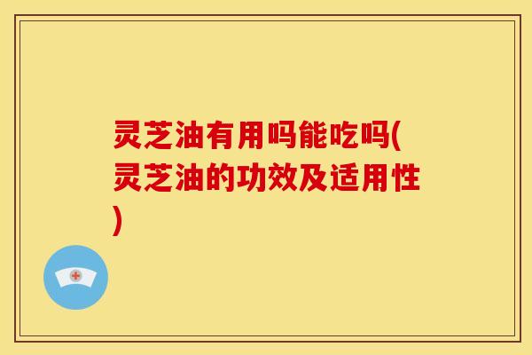 灵芝油有用吗能吃吗(灵芝油的功效及适用性) 灵芝油有用吗能吃吗(灵芝油的功效及适用性)
