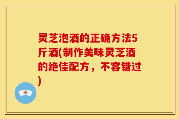 灵芝泡酒的正确方法5斤酒(制作美味灵芝酒的绝佳配方,不容错过) 灵芝泡酒的正确方法5斤酒(制作美味灵芝酒的绝佳配方,不容错过)