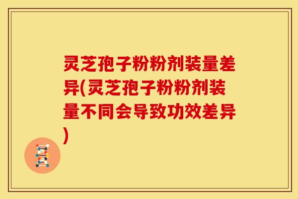 灵芝孢子粉粉剂装量差异(灵芝孢子粉粉剂装量不同会导致功效差异) 灵芝孢子粉粉剂装量差异(灵芝孢子粉粉剂装量不同会导致功效差异)
