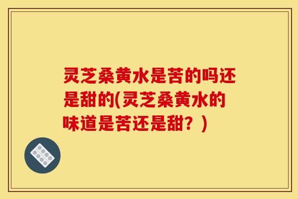 灵芝桑黄水是苦的吗还是甜的(灵芝桑黄水的味道是苦还是甜?) 灵芝桑黄水是苦的吗还是甜的(灵芝桑黄水的味道是苦还是甜?)