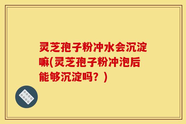 灵芝孢子粉冲水会沉淀嘛(灵芝孢子粉冲泡后能够沉淀吗?) 灵芝孢子粉冲水会沉淀嘛(灵芝孢子粉冲泡后能够沉淀吗?)