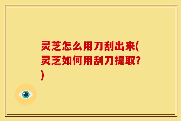 灵芝怎么用刀刮出来(灵芝如何用刮刀提取？)