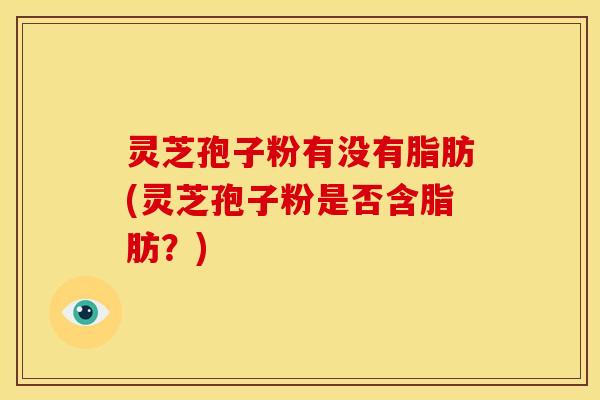 灵芝孢子粉有没有脂肪(灵芝孢子粉是否含脂肪?) 灵芝孢子粉有没有脂肪(灵芝孢子粉是否含脂肪?)