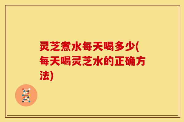 灵芝煮水每天喝多少(每天喝灵芝水的正确方法) 灵芝煮水每天喝多少(每天喝灵芝水的正确方法)