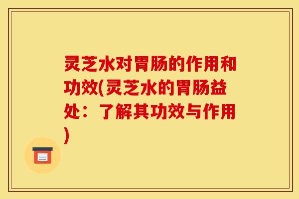 灵芝水对的作用和功效(灵芝水的益处:了解其功效与作用) 灵芝水对的作用和功效(灵芝水的益处:了解其功效与作用)