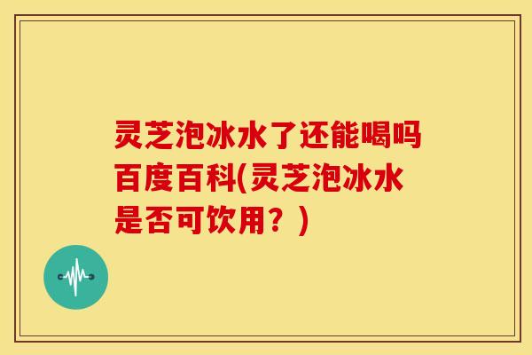 灵芝泡冰水了还能喝吗百度百科(灵芝泡冰水是否可饮用?) 灵芝泡冰水了还能喝吗百度百科(灵芝泡冰水是否可饮用?)