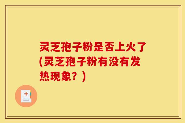 灵芝孢子粉是否上火了(灵芝孢子粉有没有发热现象?) 灵芝孢子粉是否上火了(灵芝孢子粉有没有发热现象?)