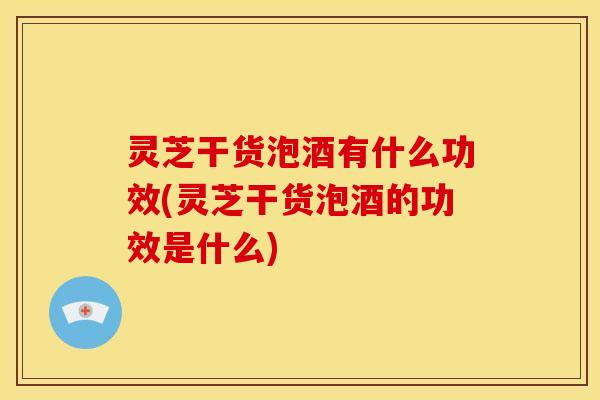 灵芝干货泡酒有什么功效(灵芝干货泡酒的功效是什么) 灵芝干货泡酒有什么功效(灵芝干货泡酒的功效是什么)