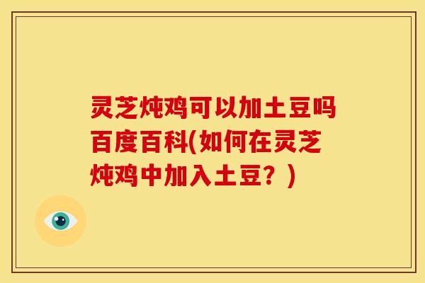 灵芝炖鸡可以加土豆吗百度百科(如何在灵芝炖鸡中加入土豆?) 灵芝炖鸡可以加土豆吗百度百科(如何在灵芝炖鸡中加入土豆?)