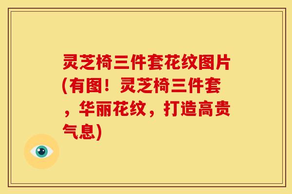 灵芝椅三件套花纹图片(有图!灵芝椅三件套,华丽花纹,打造高贵气息) 灵芝椅三件套花纹图片(有图!灵芝椅三件套,华丽花纹,打造高贵气息)