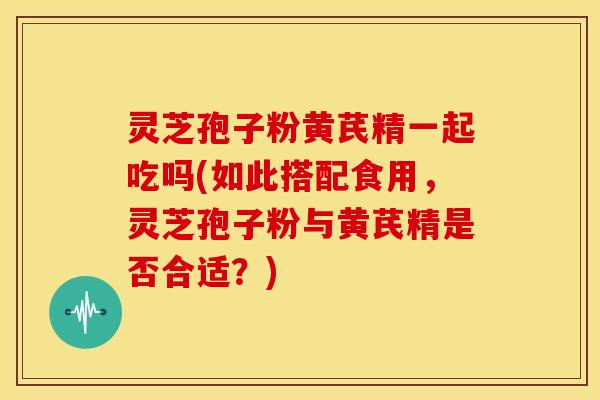 灵芝孢子粉黄芪精一起吃吗(如此搭配食用,灵芝孢子粉与黄芪精是否合适?) 灵芝孢子粉黄芪精一起吃吗(如此搭配食用,灵芝孢子粉与黄芪精是否合适?)