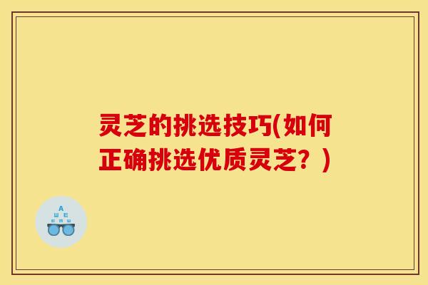 灵芝的挑选技巧(如何正确挑选优质灵芝?) 灵芝的挑选技巧(如何正确挑选优质灵芝?)