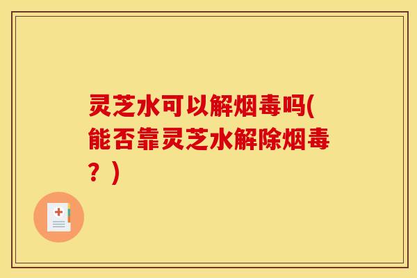 灵芝水可以解烟毒吗(能否靠灵芝水解除烟毒?) 灵芝水可以解烟毒吗(能否靠灵芝水解除烟毒?)